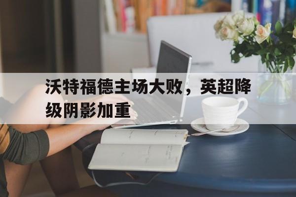 沃特福德主场大败，英超降级阴影加重