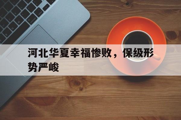 关于河北华夏幸福惨败，保级形势严峻的信息