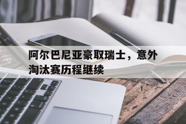 关于阿尔巴尼亚豪取瑞士，意外淘汰赛历程继续的信息